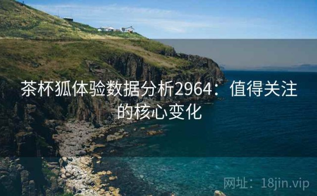 茶杯狐体验数据分析2964：值得关注的核心变化