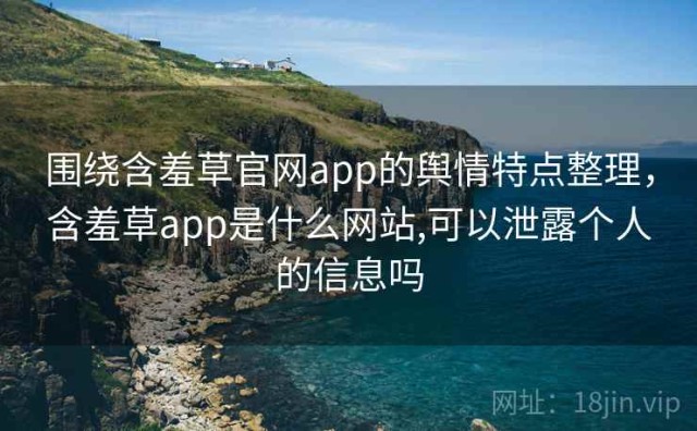 围绕含羞草官网app的舆情特点整理，含羞草app是什么网站,可以泄露个人的信息吗