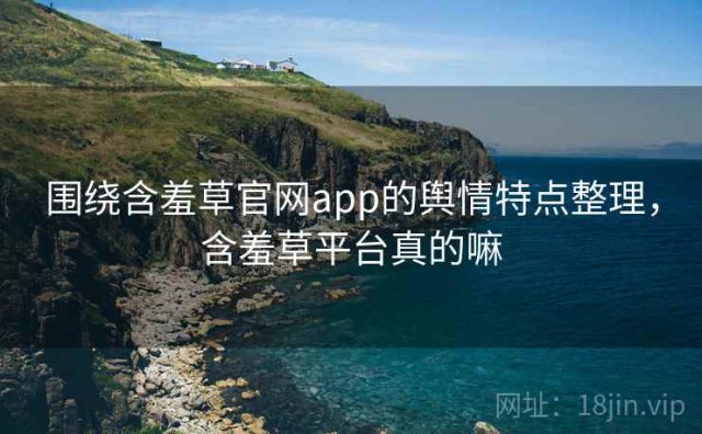 围绕含羞草官网app的舆情特点整理，含羞草平台真的嘛