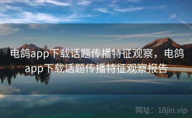 电鸽app下载话题传播特征观察，电鸽app下载话题传播特征观察报告