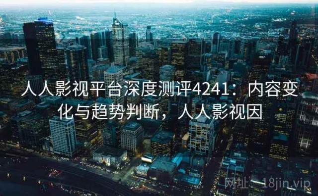 人人影视平台深度测评4241：内容变化与趋势判断，人人影视因