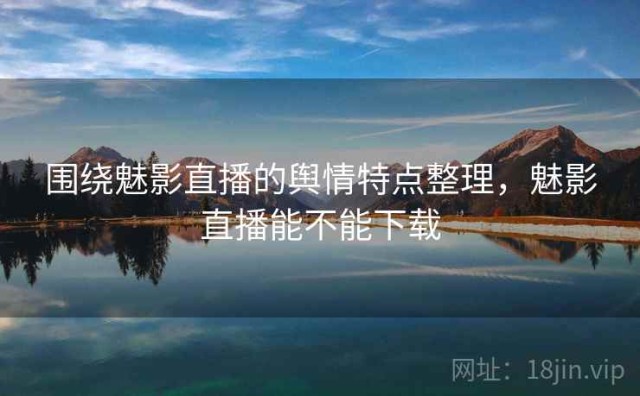 围绕魅影直播的舆情特点整理，魅影直播能不能下载