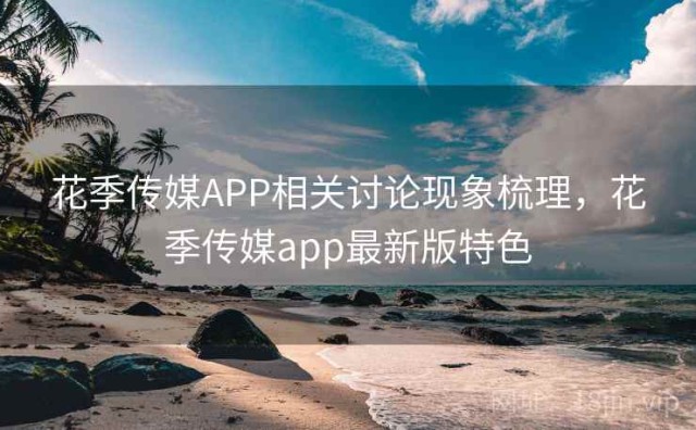 花季传媒APP相关讨论现象梳理，花季传媒app最新版特色