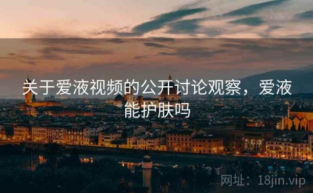 关于爱液视频的公开讨论观察，爱液能护肤吗