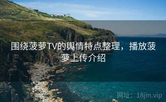 围绕菠萝TV的舆情特点整理，播放菠萝上传介绍