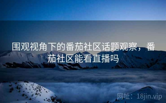 围观视角下的番茄社区话题观察，番茄社区能看直播吗