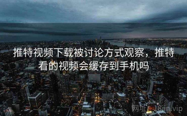 推特视频下载被讨论方式观察，推特看的视频会缓存到手机吗