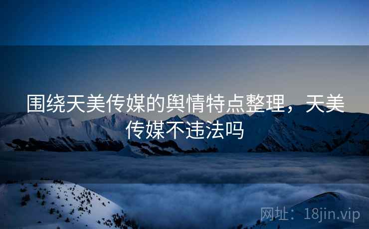 围绕天美传媒的舆情特点整理,天美传媒不违法吗 围绕天美传媒的舆情特点整理,天美传媒不违法吗