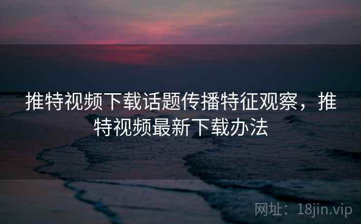 推特视频下载话题传播特征观察，推特视频最新下载办法