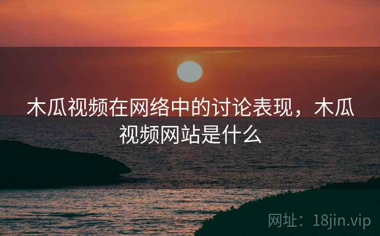 木瓜视频在网络中的讨论表现，木瓜视频网站是什么