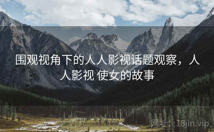 围观视角下的人人影视话题观察，人人影视 使女的故事