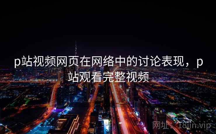 p站视频网页在网络中的讨论表现，p站观看完整视频