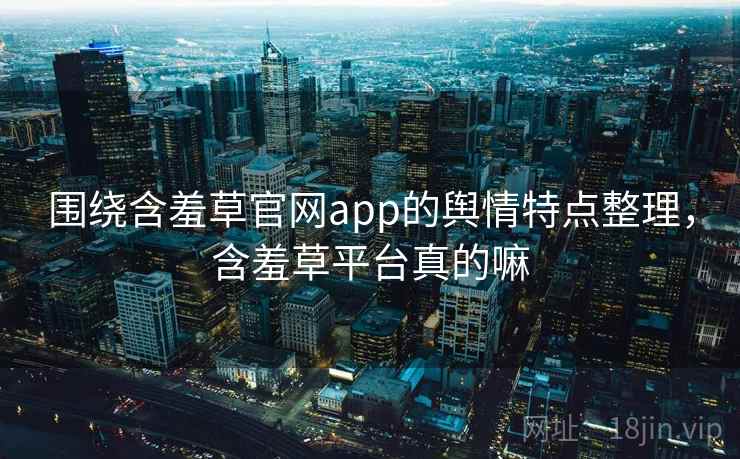 围绕含羞草官网app的舆情特点整理，含羞草平台真的嘛