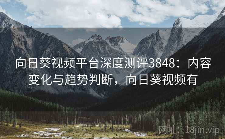 向日葵视频平台深度测评3848：内容变化与趋势判断，向日葵视频有