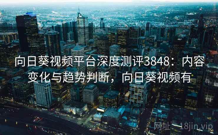 向日葵视频平台深度测评3848：内容变化与趋势判断，向日葵视频有