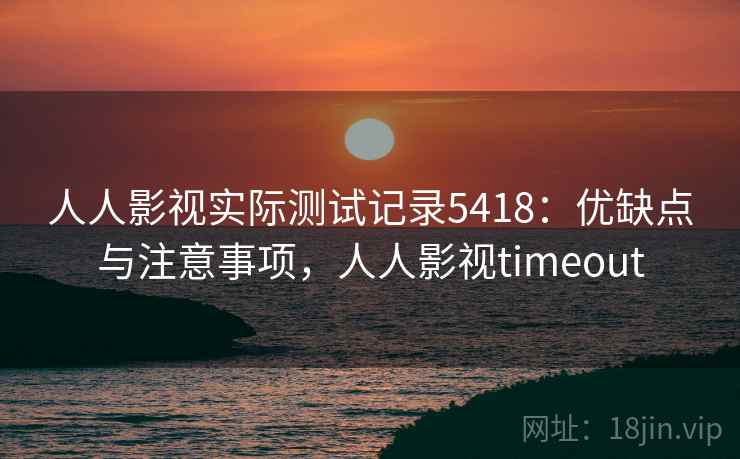 人人影视实际测试记录5418：优缺点与注意事项，人人影视timeout