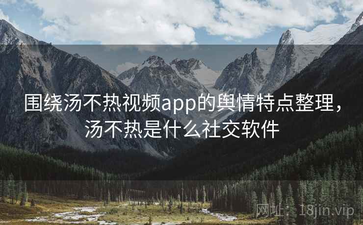 围绕汤不热视频app的舆情特点整理，汤不热是什么社交软件