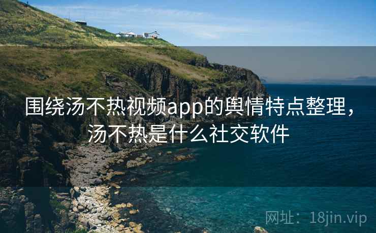 围绕汤不热视频app的舆情特点整理，汤不热是什么社交软件