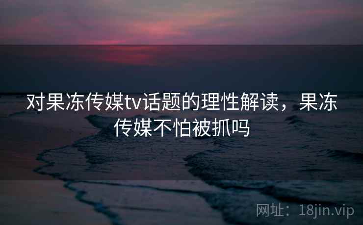 对果冻传媒tv话题的理性解读，果冻传媒不怕被抓吗