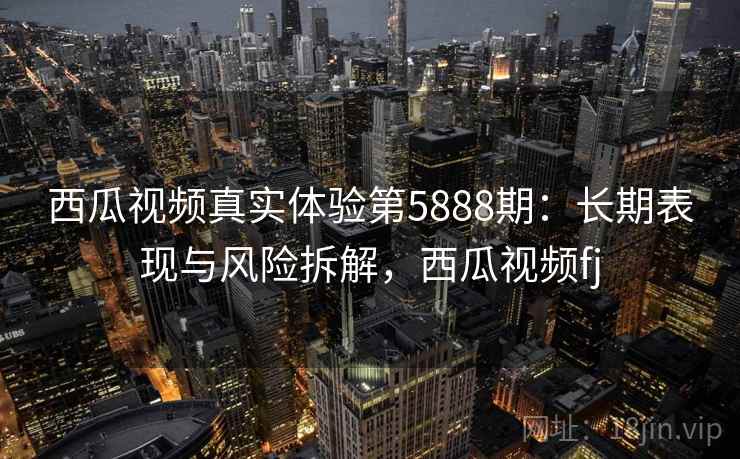 西瓜视频真实体验第5888期：长期表现与风险拆解，西瓜视频fj