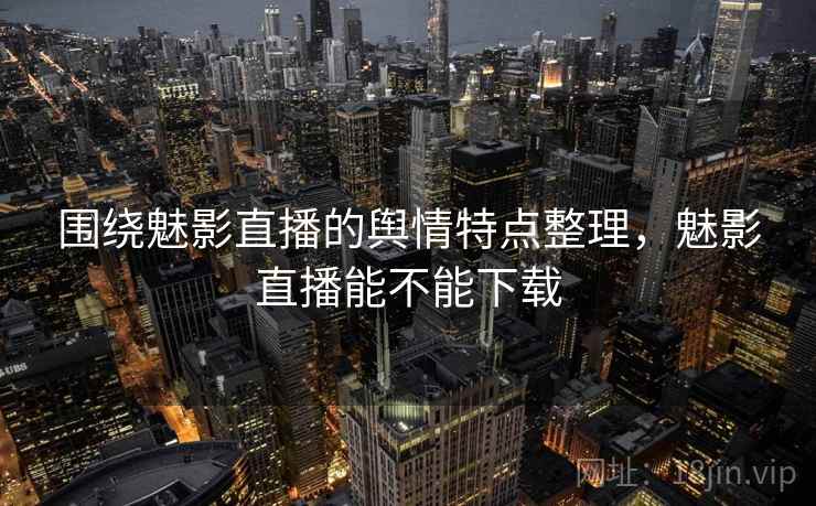 围绕魅影直播的舆情特点整理，魅影直播能不能下载