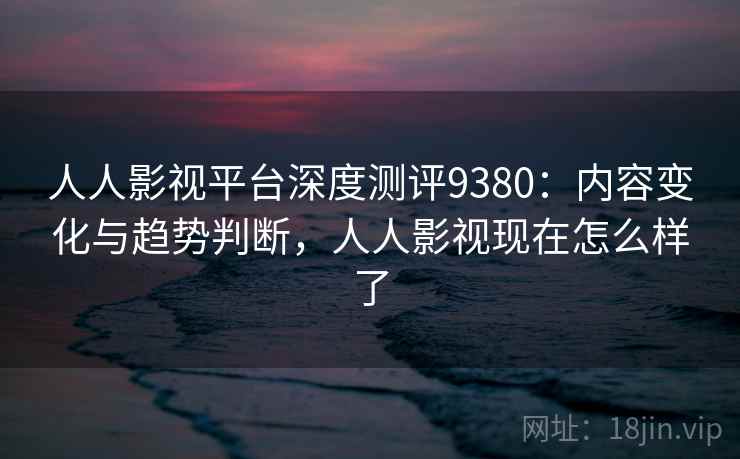 人人影视平台深度测评9380：内容变化与趋势判断，人人影视现在怎么样了