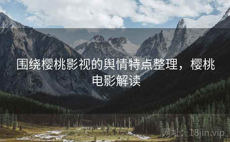 围绕樱桃影视的舆情特点整理，樱桃电影解读