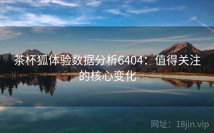 茶杯狐体验数据分析6404：值得关注的核心变化