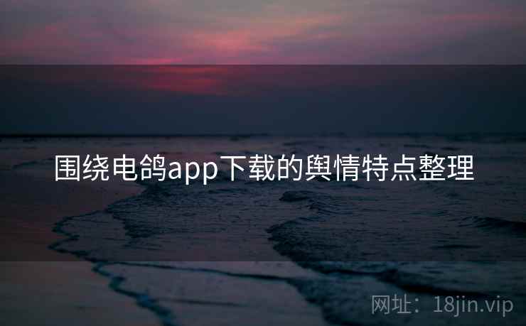 围绕电鸽app下载的舆情特点整理