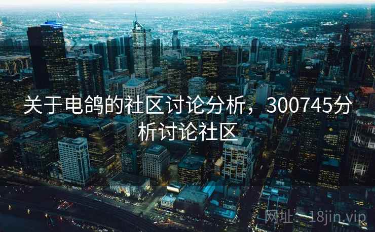 关于电鸽的社区讨论分析，300745分析讨论社区