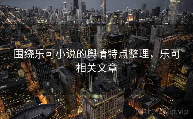 围绕乐可小说的舆情特点整理，乐可相关文章