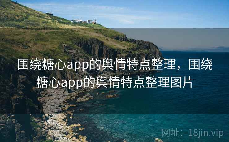 围绕糖心app的舆情特点整理，围绕糖心app的舆情特点整理图片