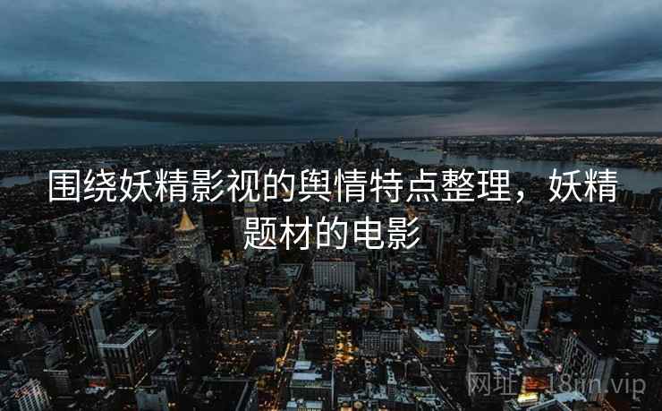 围绕妖精影视的舆情特点整理,妖精题材的电影 围绕妖精影视的舆情特点整理,妖精题材的电影