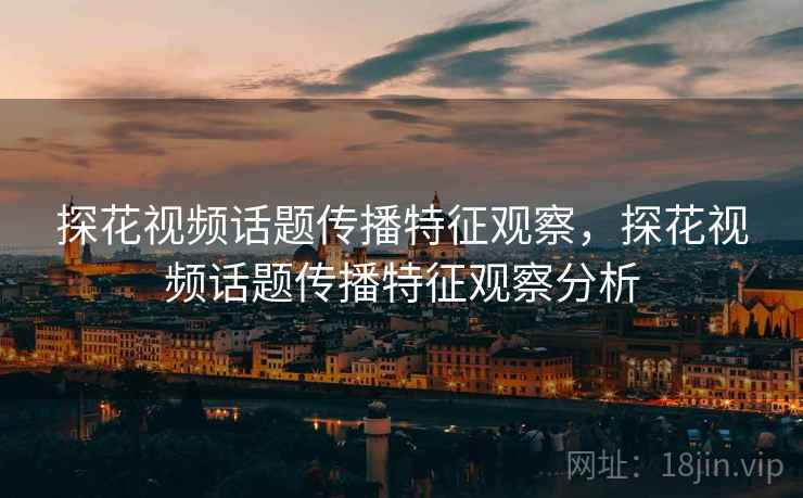 探花视频话题传播特征观察,探花视频话题传播特征观察分析 探花视频话题传播特征观察,探花视频话题传播特征观察分析