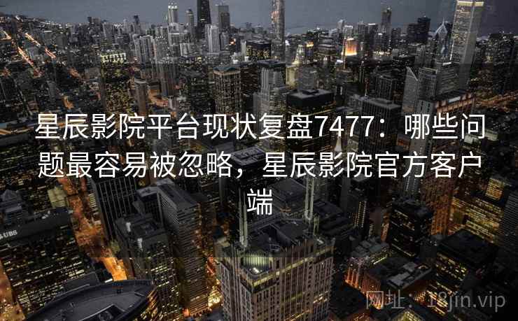 星辰影院平台现状复盘7477：哪些问题最容易被忽略，星辰影院官方客户端