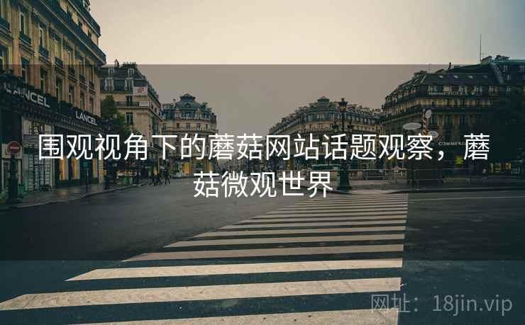围观视角下的蘑菇网站话题观察，蘑菇微观世界