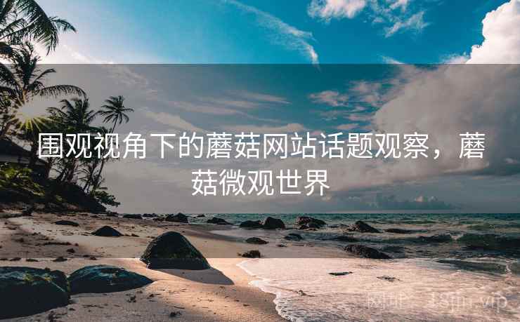 围观视角下的蘑菇网站话题观察，蘑菇微观世界