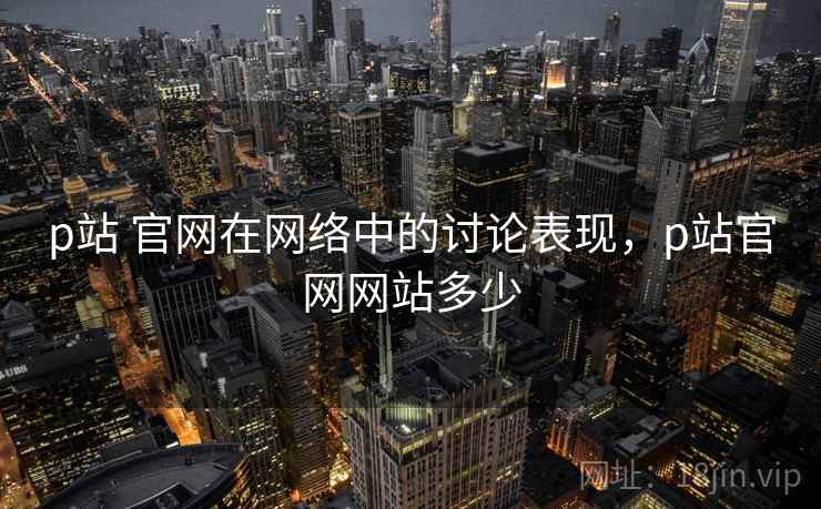 p站 官网在网络中的讨论表现，p站官网网站多少