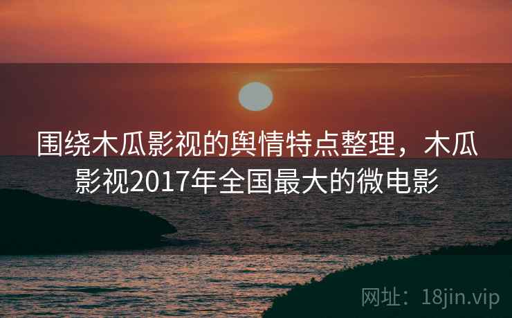 围绕木瓜影视的舆情特点整理,木瓜影视2017年全国最大的微电影 围绕木瓜影视的舆情特点整理,木瓜影视2017年全国最大的微电影