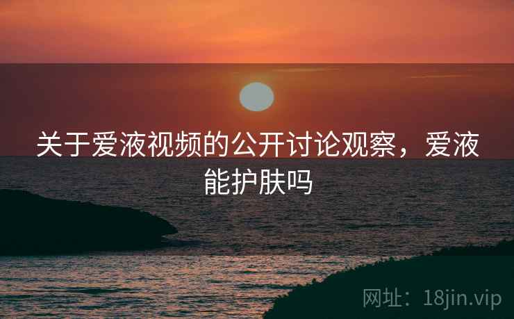 关于爱液视频的公开讨论观察,爱液能护肤吗 关于爱液视频的公开讨论观察,爱液能护肤吗