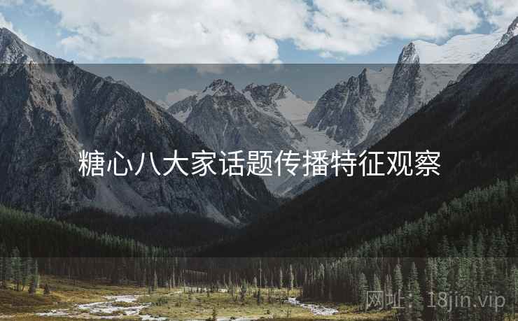 糖心八大家话题传播特征观察 糖心八大家话题传播特征观察