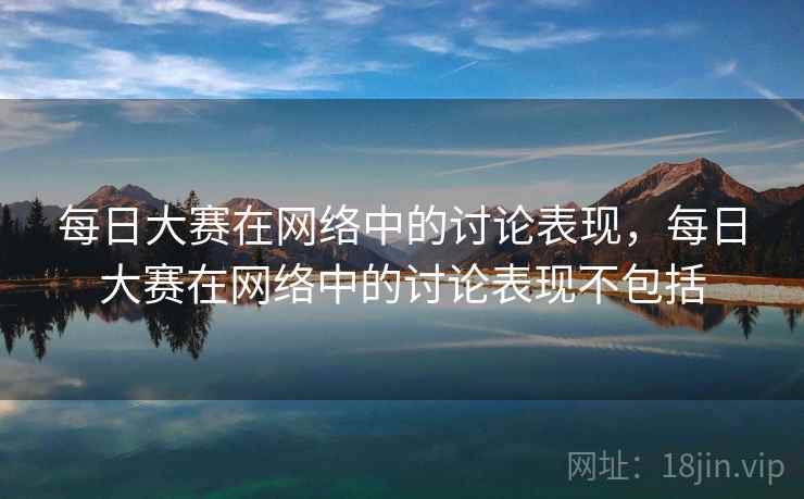 每日大赛在网络中的讨论表现,每日大赛在网络中的讨论表现不包括 每日大赛在网络中的讨论表现,每日大赛在网络中的讨论表现不包括
