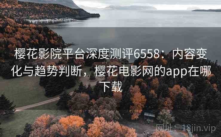 樱花影院平台深度测评6558：内容变化与趋势判断，樱花电影网的app在哪下载