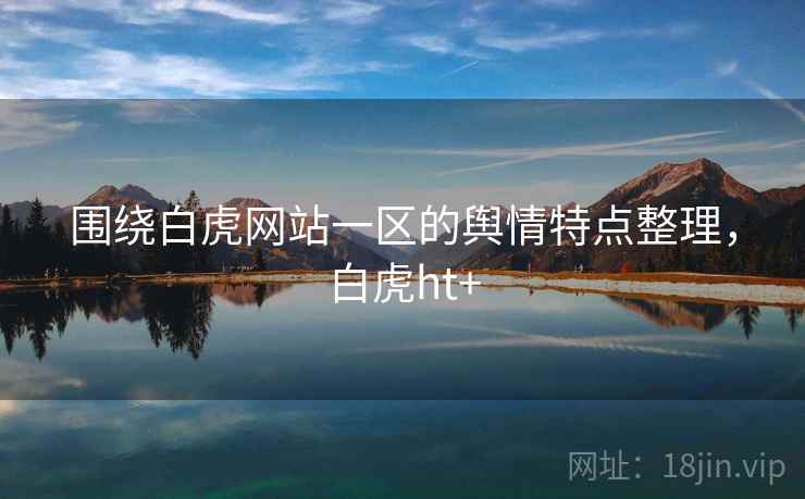 围绕白虎网站一区的舆情特点整理，白虎ht+