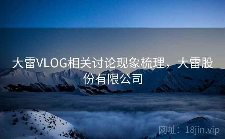 大雷VLOG相关讨论现象梳理,大雷股份有限公司 大雷VLOG相关讨论现象梳理,大雷股份有限公司