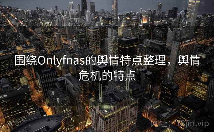 围绕Onlyfnas的舆情特点整理,舆情危机的特点 围绕Onlyfnas的舆情特点整理,舆情危机的特点