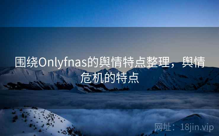 围绕Onlyfnas的舆情特点整理，舆情危机的特点