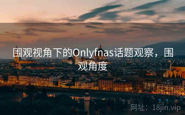 围观视角下的Onlyfnas话题观察,围观角度 围观视角下的Onlyfnas话题观察,围观角度