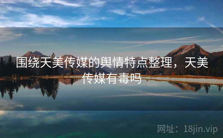 围绕天美传媒的舆情特点整理，天美传媒有毒吗