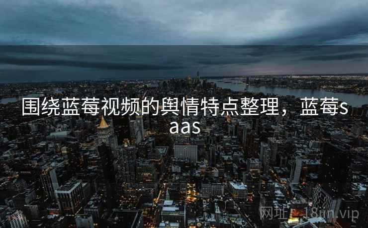 围绕蓝莓视频的舆情特点整理，蓝莓saas